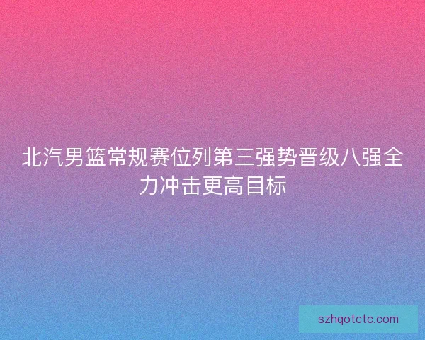 北汽男篮常规赛位列第三强势晋级八强全力冲击更高目标
