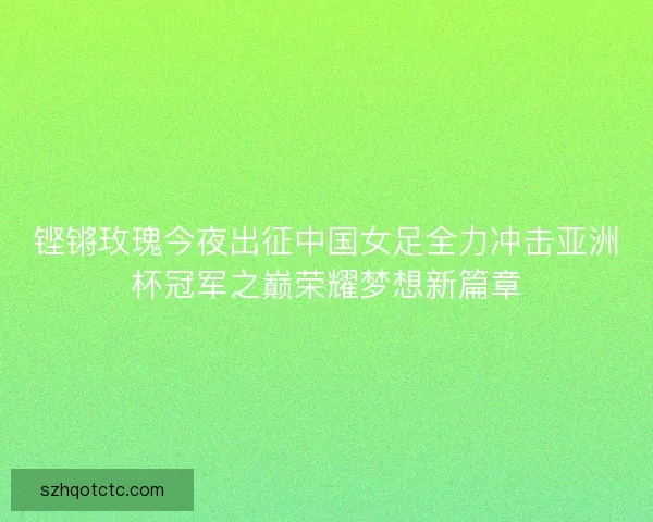 铿锵玫瑰今夜出征中国女足全力冲击亚洲杯冠军之巅荣耀梦想新篇章