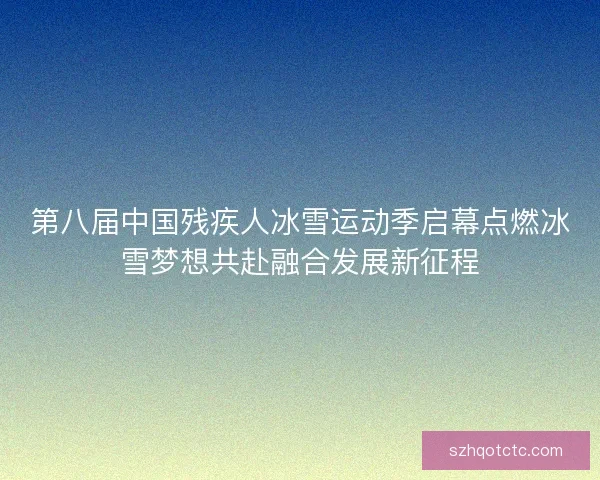 第八届中国残疾人冰雪运动季启幕点燃冰雪梦想共赴融合发展新征程