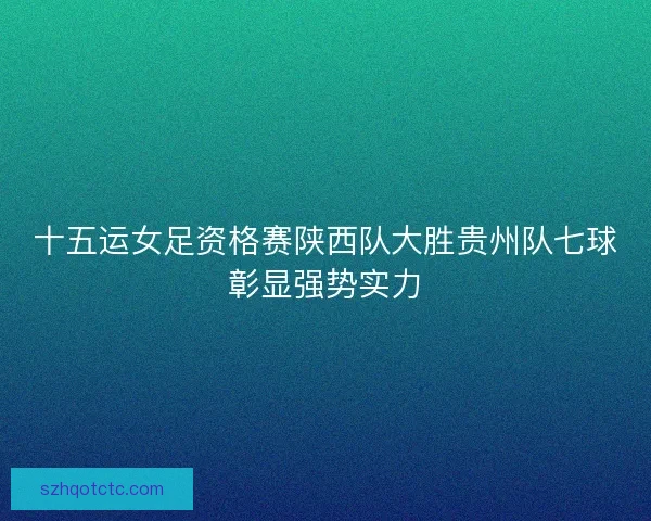 十五运女足资格赛陕西队大胜贵州队七球彰显强势实力