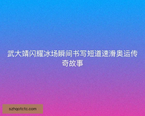 武大靖闪耀冰场瞬间书写短道速滑奥运传奇故事