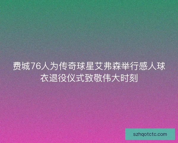 费城76人为传奇球星艾弗森举行感人球衣退役仪式致敬伟大时刻