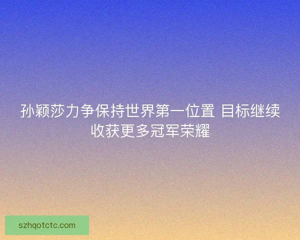 孙颖莎力争保持世界第一位置 目标继续收获更多冠军荣耀
