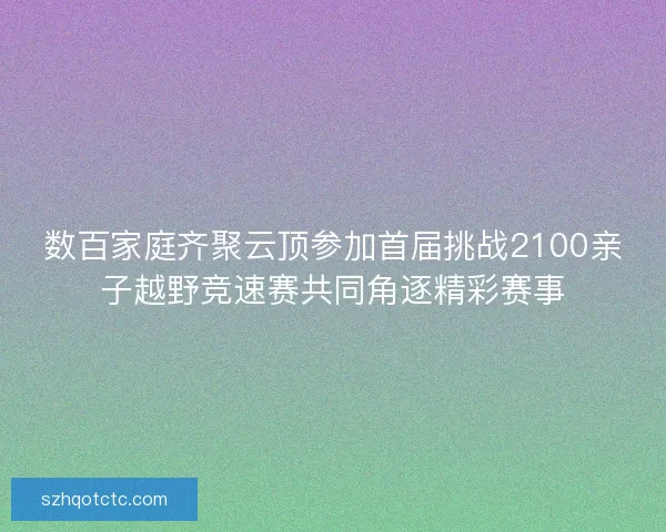 数百家庭齐聚云顶参加首届挑战2100亲子越野竞速赛共同角逐精彩赛事