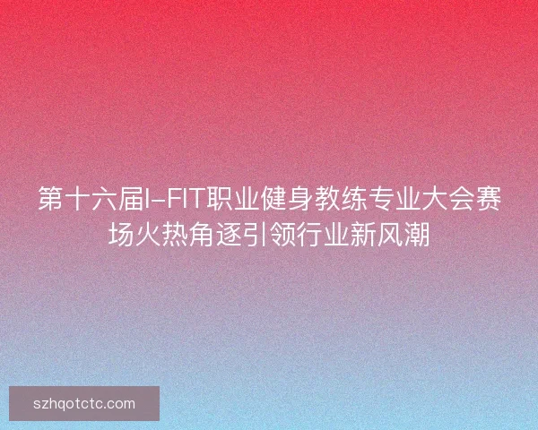 第十六届I-FIT职业健身教练专业大会赛场火热角逐引领行业新风潮
