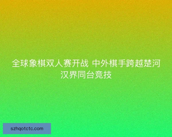 全球象棋双人赛开战 中外棋手跨越楚河汉界同台竞技
